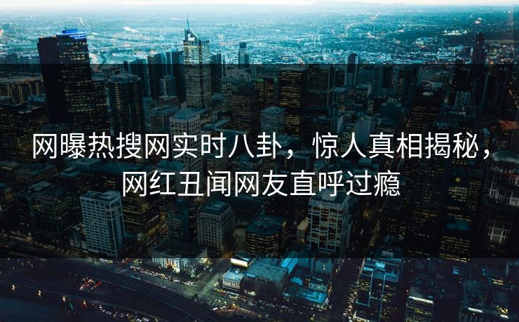 网曝热搜网实时八卦，惊人真相揭秘，网红丑闻网友直呼过瘾