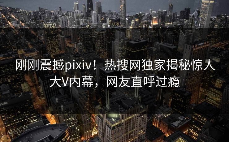 刚刚震撼pixiv！热搜网独家揭秘惊人大V内幕，网友直呼过瘾