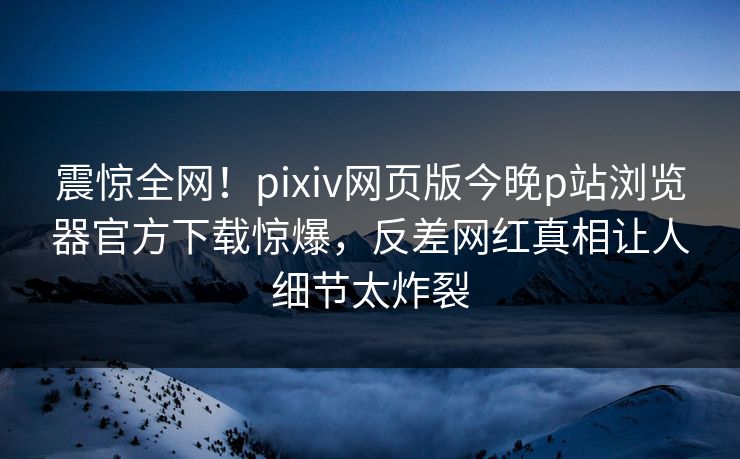 震惊全网！pixiv网页版今晚p站浏览器官方下载惊爆，反差网红真相让人细节太炸裂