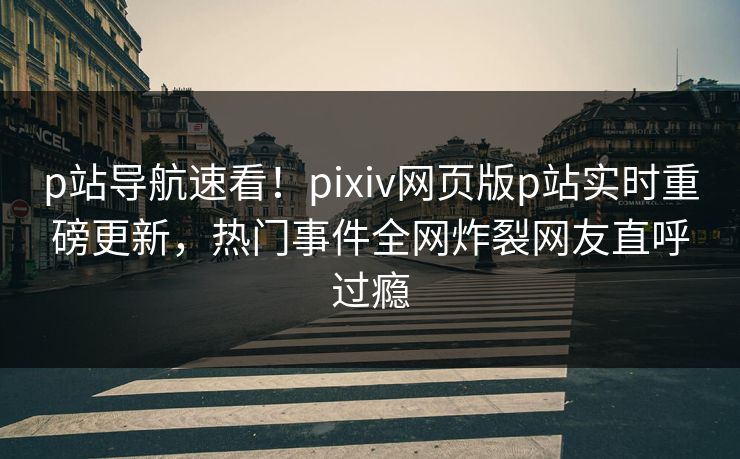 p站导航速看！pixiv网页版p站实时重磅更新，热门事件全网炸裂网友直呼过瘾