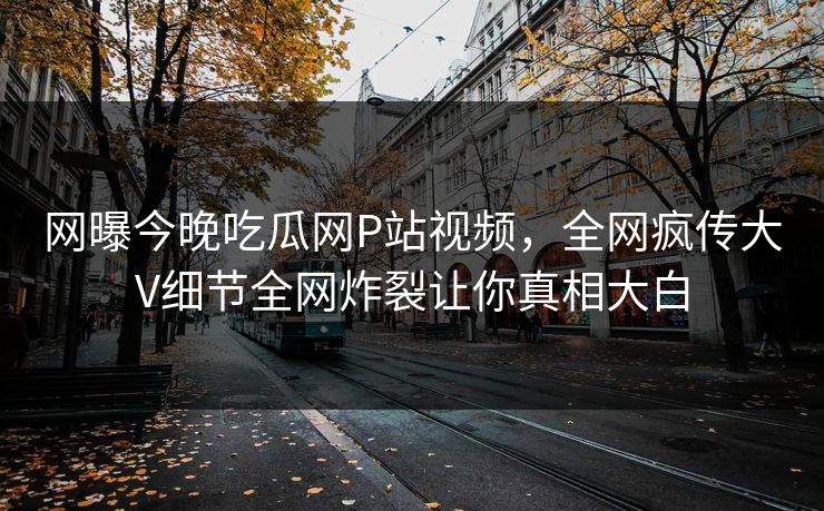网曝今晚吃瓜网P站视频，全网疯传大V细节全网炸裂让你真相大白