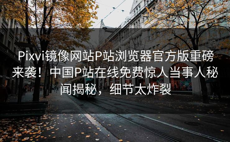 Pixvi镜像网站P站浏览器官方版重磅来袭！中国P站在线免费惊人当事人秘闻揭秘，细节太炸裂