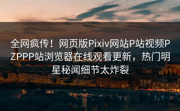 全网疯传！网页版Pixiv网站P站视频PZPPP站浏览器在线观看更新，热门明星秘闻细节太炸裂