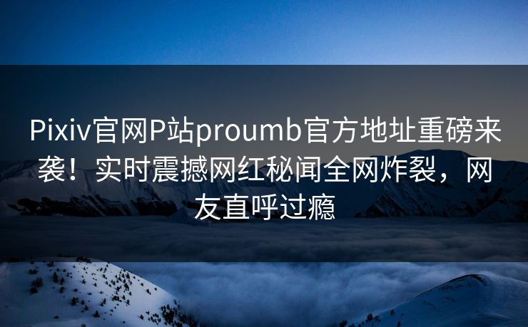 Pixiv官网P站proumb官方地址重磅来袭！实时震撼网红秘闻全网炸裂，网友直呼过瘾
