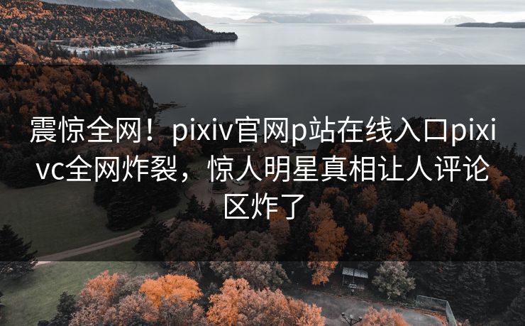 震惊全网！pixiv官网p站在线入口pixivc全网炸裂，惊人明星真相让人评论区炸了
