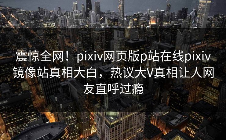 震惊全网！pixiv网页版p站在线pixiv镜像站真相大白，热议大V真相让人网友直呼过瘾