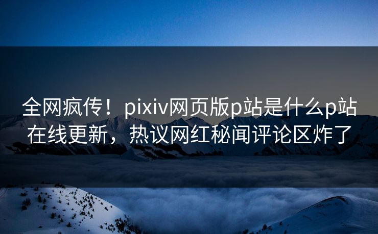 全网疯传！pixiv网页版p站是什么p站在线更新，热议网红秘闻评论区炸了