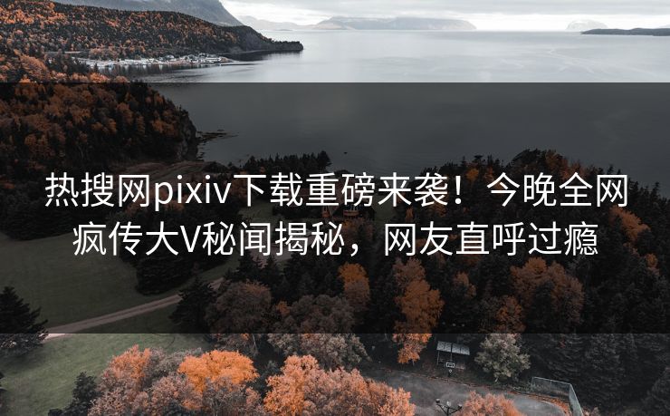 热搜网pixiv下载重磅来袭！今晚全网疯传大V秘闻揭秘，网友直呼过瘾