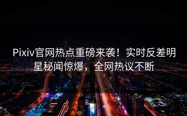 Pixiv官网热点重磅来袭！实时反差明星秘闻惊爆，全网热议不断