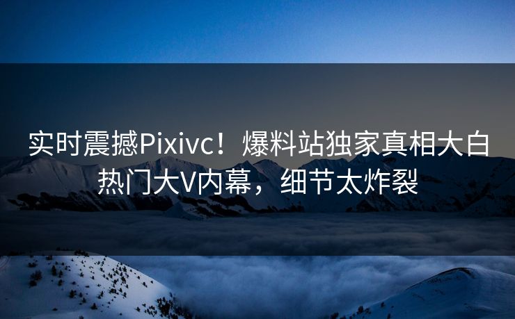 实时震撼Pixivc！爆料站独家真相大白热门大V内幕，细节太炸裂