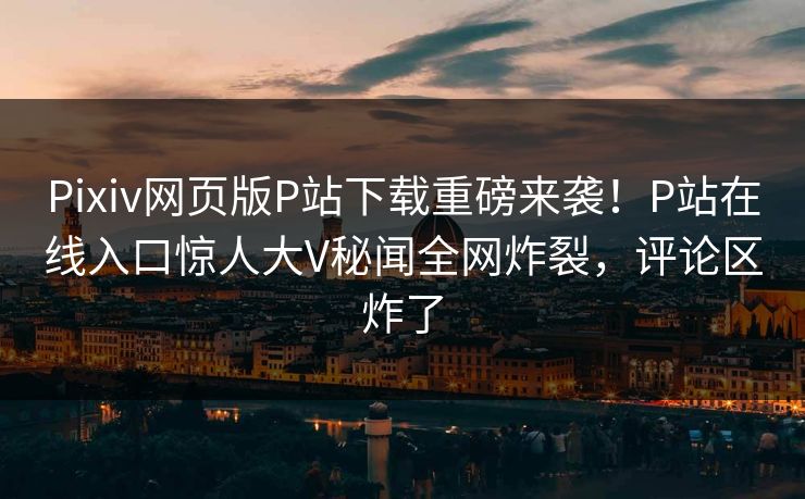 Pixiv网页版P站下载重磅来袭！P站在线入口惊人大V秘闻全网炸裂，评论区炸了