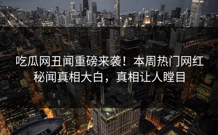 吃瓜网丑闻重磅来袭！本周热门网红秘闻真相大白，真相让人瞠目