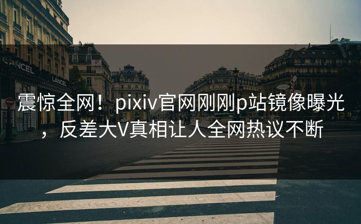 震惊全网！pixiv官网刚刚p站镜像曝光，反差大V真相让人全网热议不断