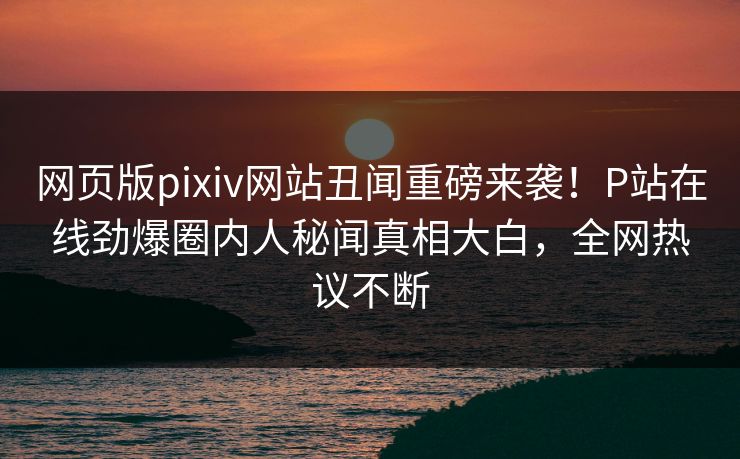 网页版pixiv网站丑闻重磅来袭！P站在线劲爆圈内人秘闻真相大白，全网热议不断