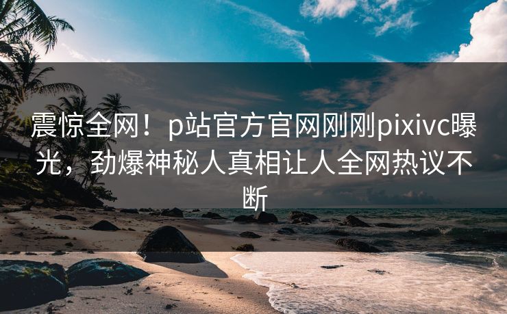 震惊全网！p站官方官网刚刚pixivc曝光，劲爆神秘人真相让人全网热议不断