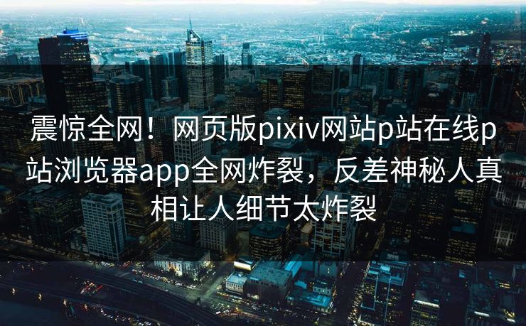 震惊全网！网页版pixiv网站p站在线p站浏览器app全网炸裂，反差神秘人真相让人细节太炸裂