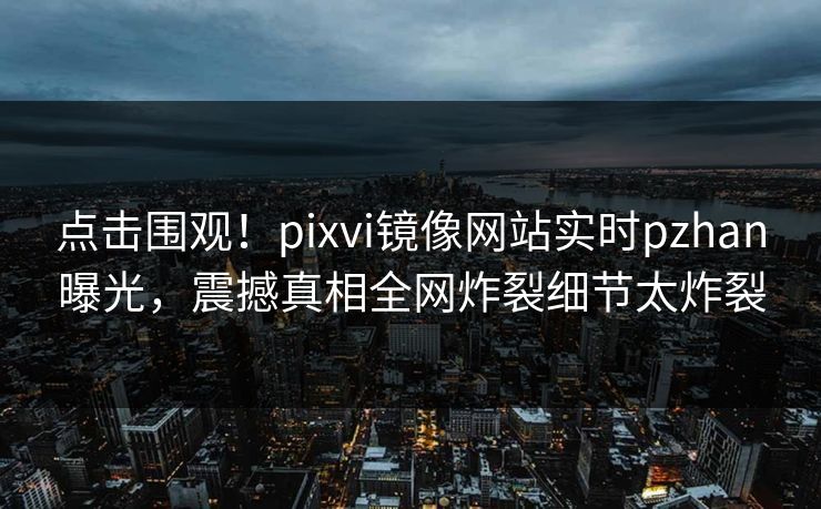 点击围观！pixvi镜像网站实时pzhan曝光，震撼真相全网炸裂细节太炸裂