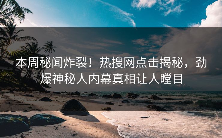 本周秘闻炸裂！热搜网点击揭秘，劲爆神秘人内幕真相让人瞠目