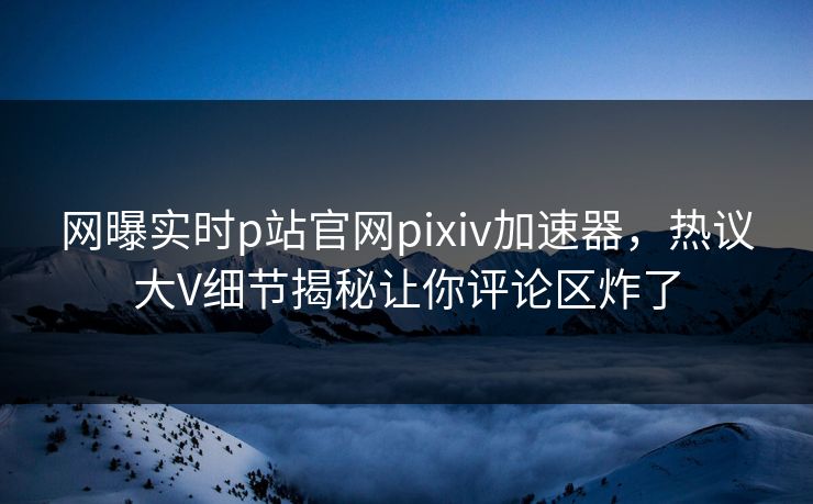 网曝实时p站官网pixiv加速器，热议大V细节揭秘让你评论区炸了