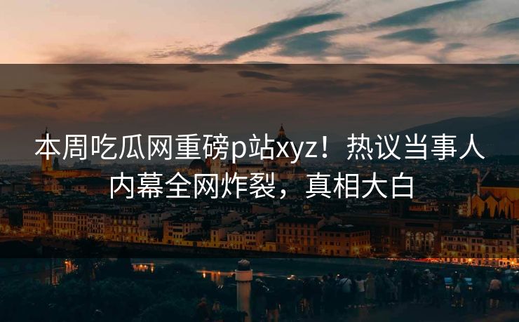 本周吃瓜网重磅p站xyz！热议当事人内幕全网炸裂，真相大白