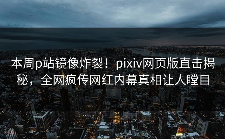 本周p站镜像炸裂！pixiv网页版直击揭秘，全网疯传网红内幕真相让人瞠目