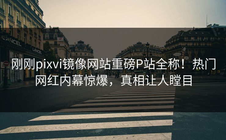 刚刚pixvi镜像网站重磅P站全称！热门网红内幕惊爆，真相让人瞠目