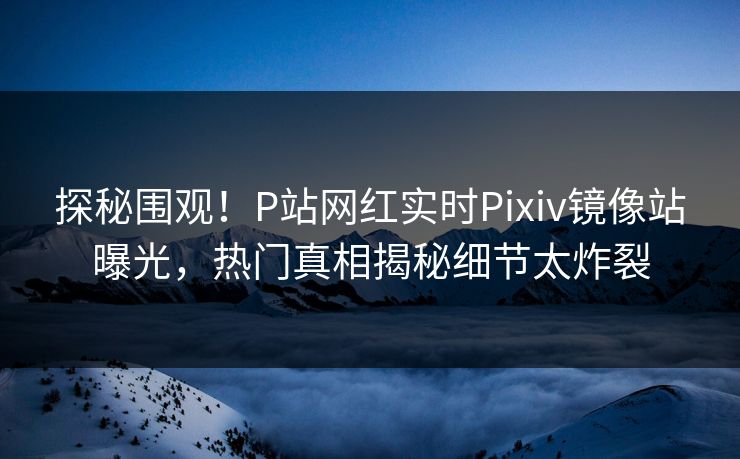 探秘围观！P站网红实时Pixiv镜像站曝光，热门真相揭秘细节太炸裂
