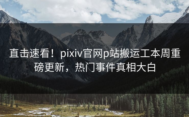 直击速看！pixiv官网p站搬运工本周重磅更新，热门事件真相大白