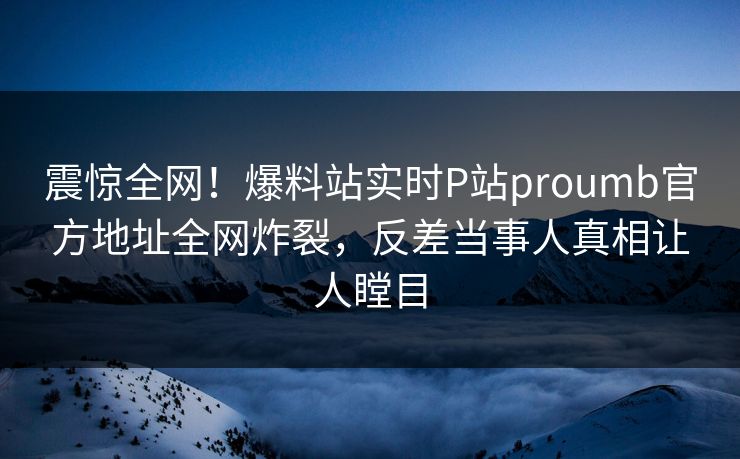 震惊全网！爆料站实时P站proumb官方地址全网炸裂，反差当事人真相让人瞠目