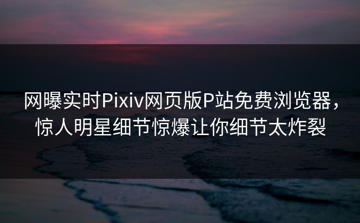 网曝实时Pixiv网页版P站免费浏览器，惊人明星细节惊爆让你细节太炸裂