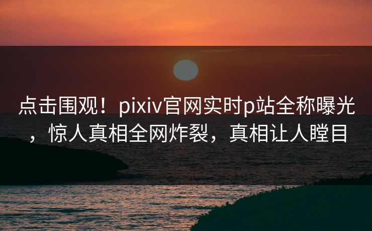 点击围观！pixiv官网实时p站全称曝光，惊人真相全网炸裂，真相让人瞠目