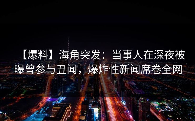 【爆料】海角突发：当事人在深夜被曝曾参与丑闻，爆炸性新闻席卷全网