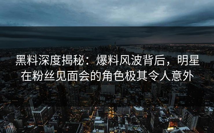 黑料深度揭秘：爆料风波背后，明星在粉丝见面会的角色极其令人意外