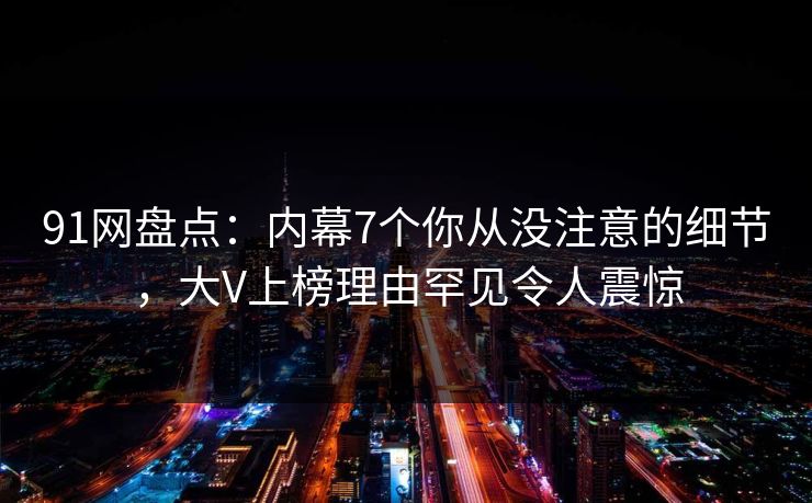 91网盘点：内幕7个你从没注意的细节，大V上榜理由罕见令人震惊