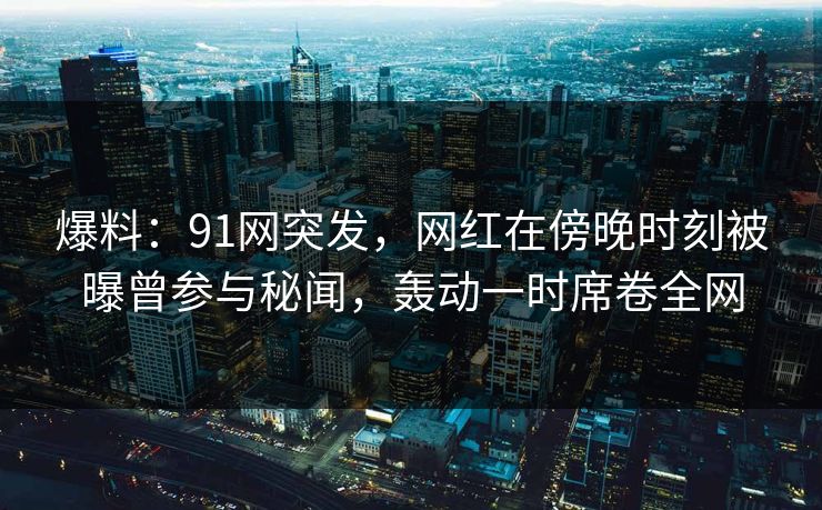 爆料：91网突发，网红在傍晚时刻被曝曾参与秘闻，轰动一时席卷全网