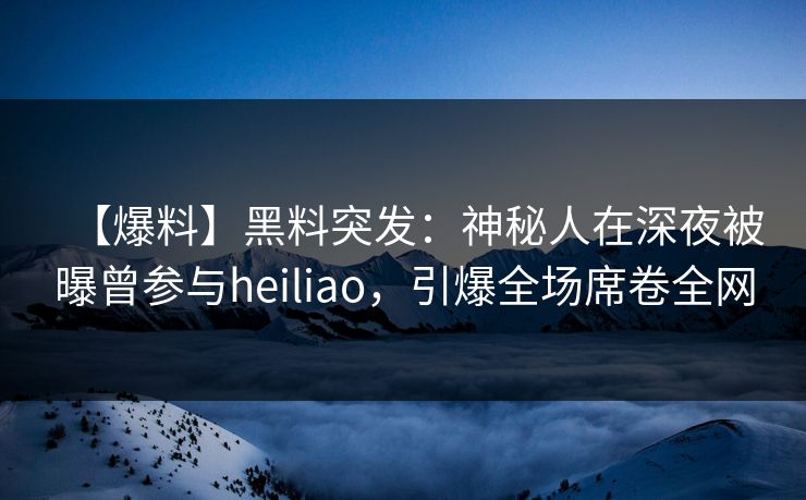 【爆料】黑料突发：神秘人在深夜被曝曾参与heiliao，引爆全场席卷全网
