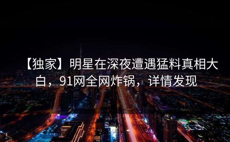 【独家】明星在深夜遭遇猛料真相大白，91网全网炸锅，详情发现