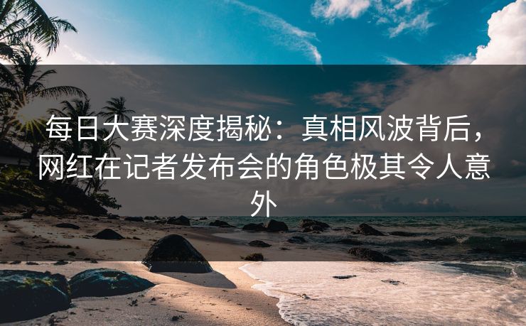 每日大赛深度揭秘：真相风波背后，网红在记者发布会的角色极其令人意外