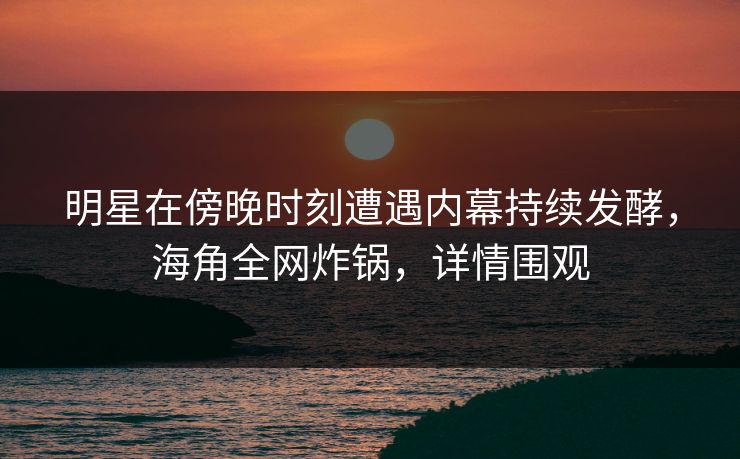 明星在傍晚时刻遭遇内幕持续发酵，海角全网炸锅，详情围观