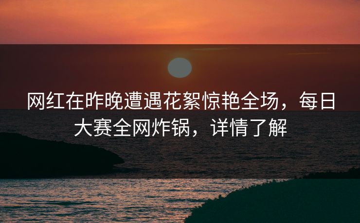 网红在昨晚遭遇花絮惊艳全场，每日大赛全网炸锅，详情了解