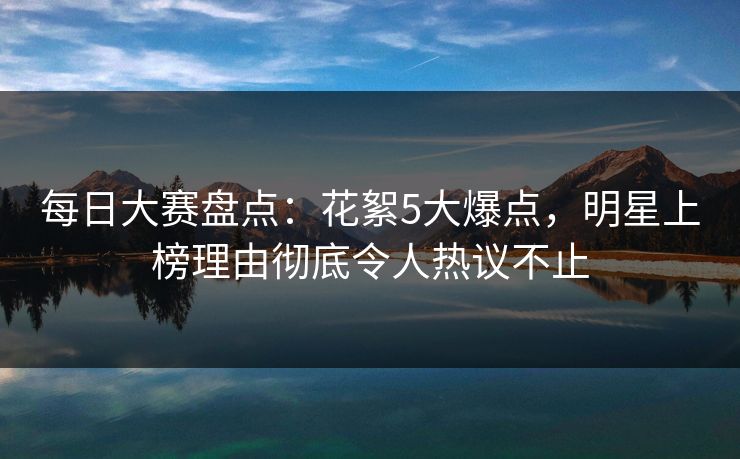 每日大赛盘点：花絮5大爆点，明星上榜理由彻底令人热议不止