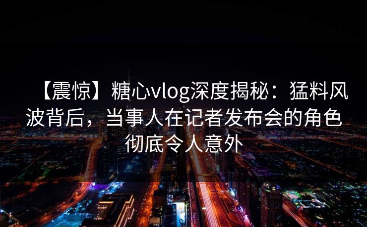 【震惊】糖心vlog深度揭秘：猛料风波背后，当事人在记者发布会的角色彻底令人意外