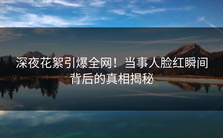 深夜花絮引爆全网！当事人脸红瞬间背后的真相揭秘