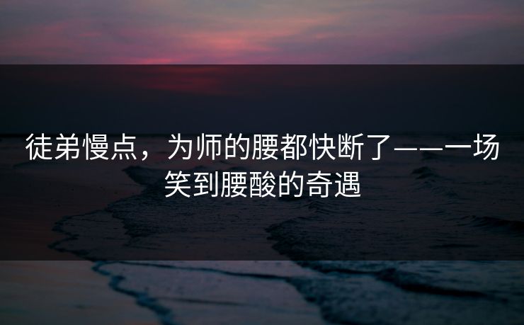 徒弟慢点,为师的腰都快断了——一场笑到腰酸的奇遇 徒弟慢点,为师的腰都快断了——一场笑到腰酸的奇遇
