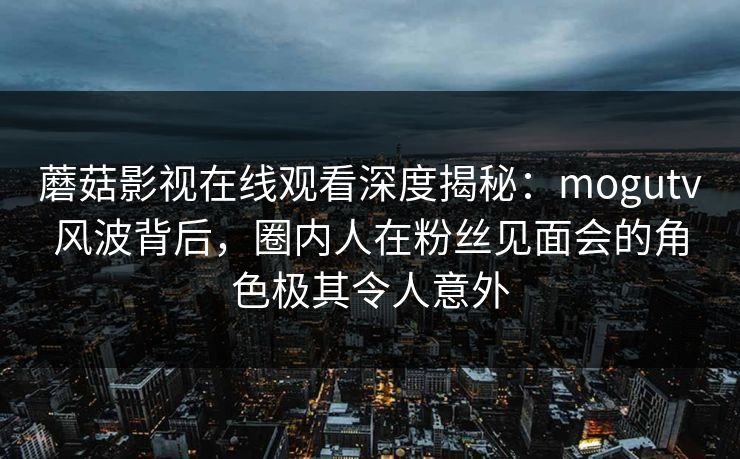 蘑菇影视在线观看深度揭秘:mogutv风波背后,圈内人在粉丝见面会的角色极其令人意外 蘑菇影视在线观看深度揭秘:mogutv风波背后,圈内人在粉丝见面会的角色极其令人意外
