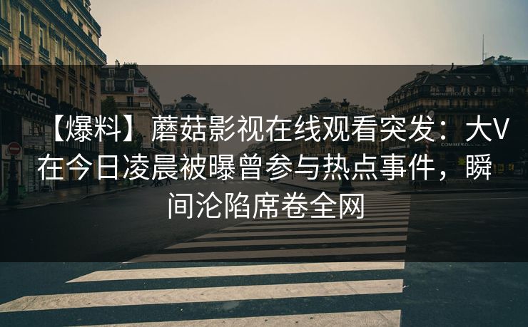 【爆料】蘑菇影视在线观看突发:大V在今日凌晨被曝曾参与热点事件,瞬间沦陷席卷全网 【爆料】蘑菇影视在线观看突发:大V在今日凌晨被曝曾参与热点事件,瞬间沦陷席卷全网