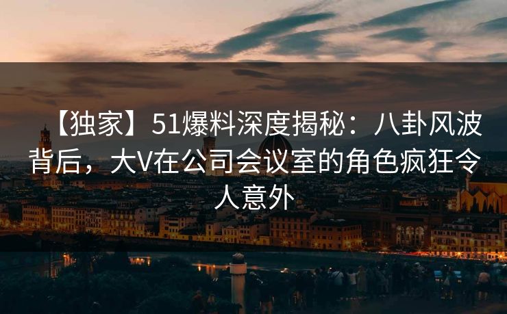 【独家】51爆料深度揭秘：八卦风波背后，大V在公司会议室的角色疯狂令人意外