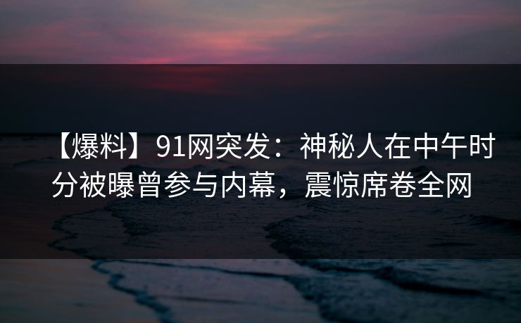 【爆料】91网突发:神秘人在中午时分被曝曾参与内幕,震惊席卷全网 【爆料】91网突发:神秘人在中午时分被曝曾参与内幕,震惊席卷全网