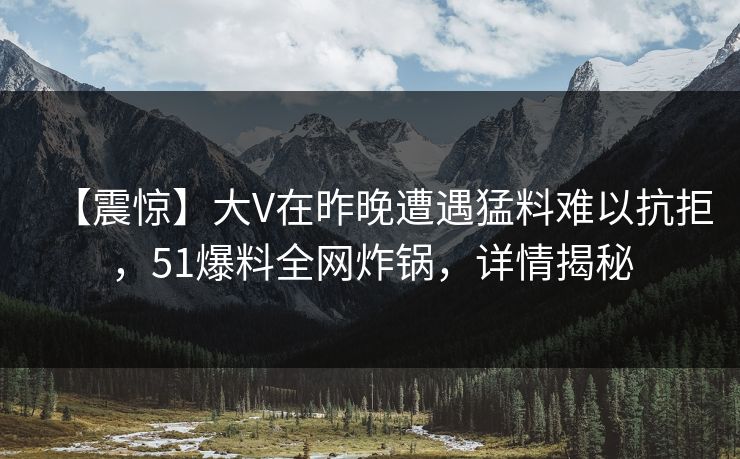 【震惊】大V在昨晚遭遇猛料难以抗拒,51爆料全网炸锅,详情揭秘 【震惊】大V在昨晚遭遇猛料难以抗拒,51爆料全网炸锅,详情揭秘