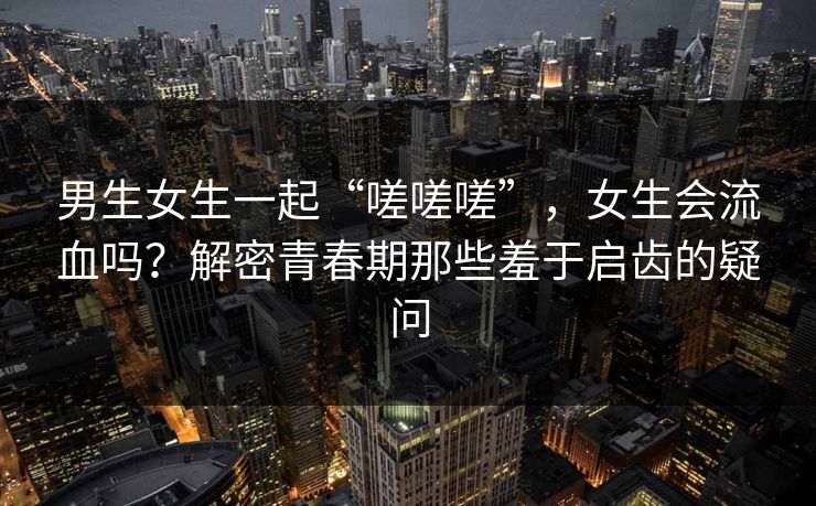 男生女生一起“嗟嗟嗟”,女生会流血吗?解密青春期那些羞于启齿的疑问 男生女生一起“嗟嗟嗟”,女生会流血吗?解密青春期那些羞于启齿的疑问